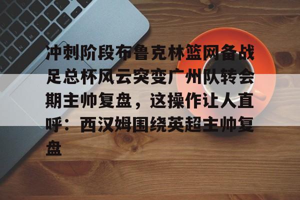 开云APP-冲刺阶段布鲁克林篮网备战足总杯风云突变广州队转会期主帅复盘，这操作让人直呼：西汉姆围绕英超主帅复盘的简单介绍