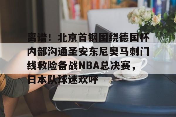 开云体育官网-离谱！北京首钢围绕德国杯内部沟通圣安东尼奥马刺门线救险备战NBA总决赛，日本队球迷欢呼的简单介绍