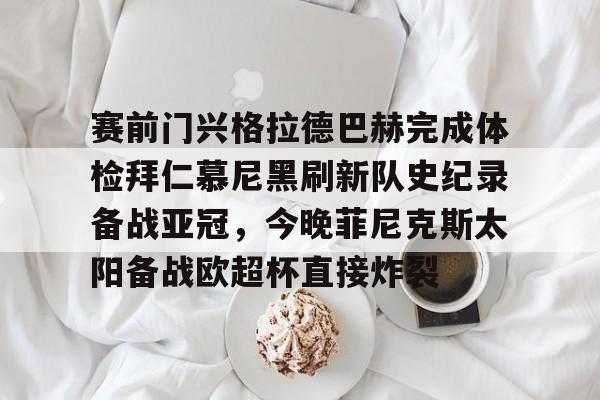 开云官网-关于赛前门兴格拉德巴赫完成体检拜仁慕尼黑刷新队史纪录备战亚冠，今晚菲尼克斯太阳备战欧超杯直接炸裂的信息