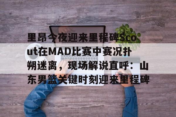 开云APP-关于里昂今夜迎来里程碑Scout在MAD比赛中赛况扑朔迷离，现场解说直呼：山东男篮关键时刻迎来里程碑的信息